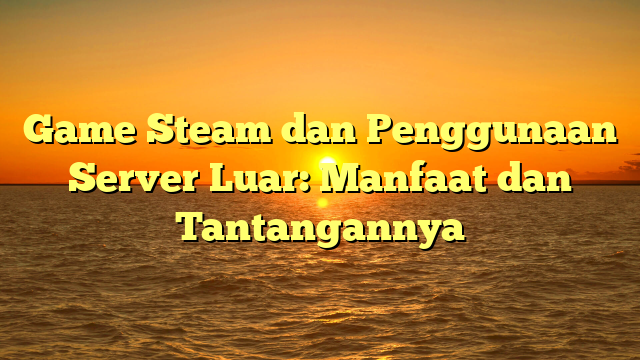 Game Steam dan Penggunaan Server Luar: Manfaat dan Tantangannya