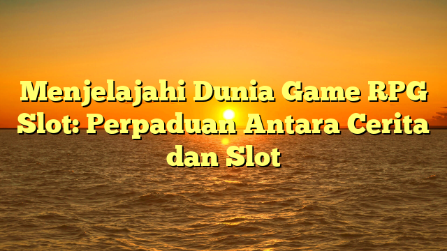 Menjelajahi Dunia Game RPG Slot: Perpaduan Antara Cerita dan Slot